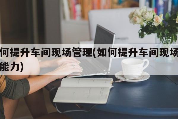 如何提升车间现场管理(如何提升车间现场管理能力)